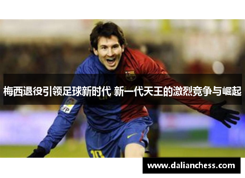梅西退役引领足球新时代 新一代天王的激烈竞争与崛起 梅西退役引领足球新时代 新一代天王的激烈竞争与崛起